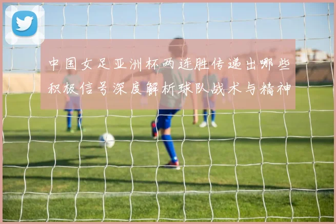 中国女足亚洲杯两连胜传递出哪些积极信号深度解析球队战术与精神面貌