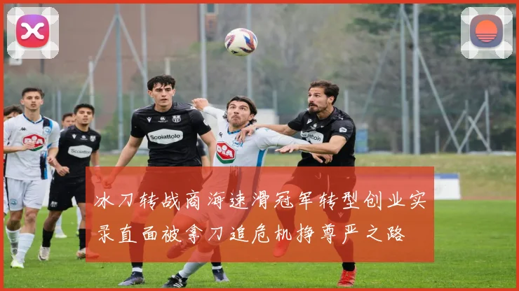 冰刀转战商海速滑冠军转型创业实录直面被拿刀追危机挣尊严之路