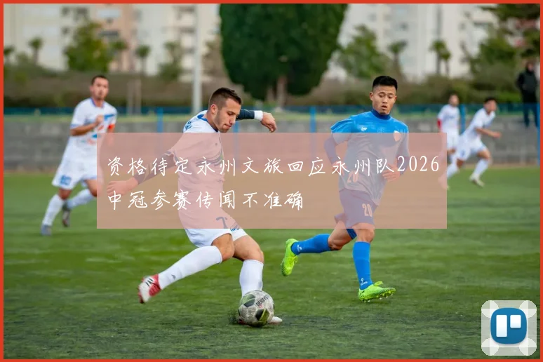 资格待定永州文旅回应永州队2026中冠参赛传闻不准确