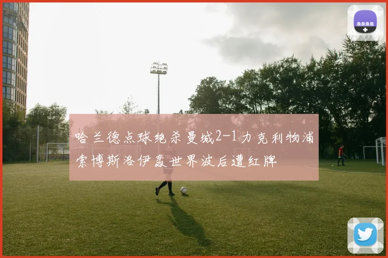 哈兰德点球绝杀曼城2-1力克利物浦索博斯洛伊轰世界波后遭红牌