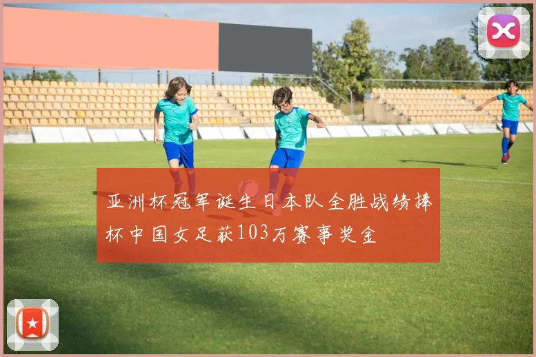 亚洲杯冠军诞生日本队全胜战绩捧杯中国女足获103万赛事奖金