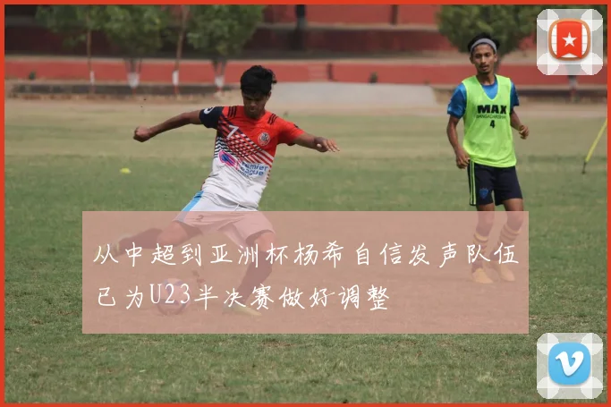 从中超到亚洲杯杨希自信发声队伍已为U23半决赛做好调整