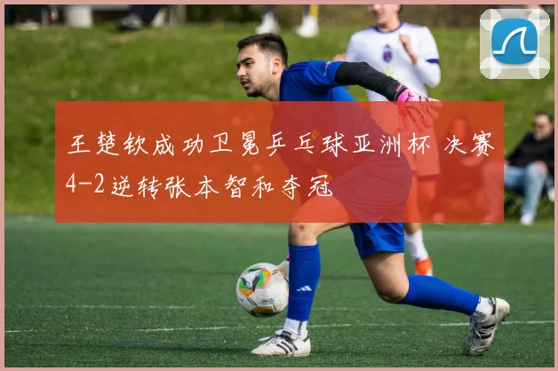 王楚钦成功卫冕乒乓球亚洲杯 决赛4-2逆转张本智和夺冠