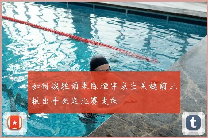 如何战胜雨果陈垣宇点出关键前三板出手决定比赛走向